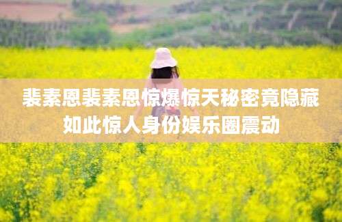 裴素恩裴素恩惊爆惊天秘密竟隐藏如此惊人身份娱乐圈震动