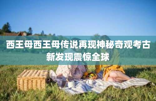 西王母西王母传说再现神秘奇观考古新发现震惊全球