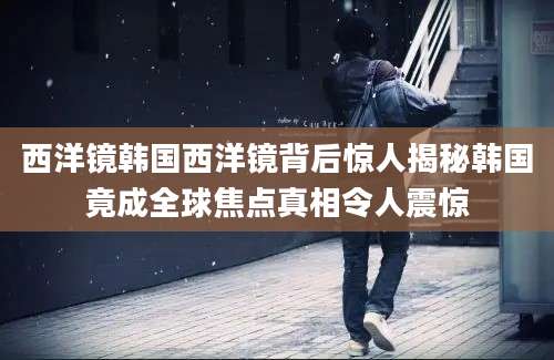 西洋镜韩国西洋镜背后惊人揭秘韩国竟成全球焦点真相令人震惊