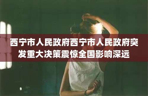 西宁市人民政府西宁市人民政府突发重大决策震惊全国影响深远