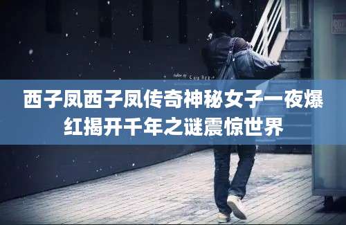 西子凤西子凤传奇神秘女子一夜爆红揭开千年之谜震惊世界
