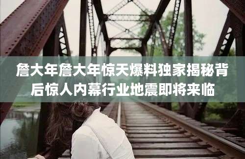詹大年詹大年惊天爆料独家揭秘背后惊人内幕行业地震即将来临