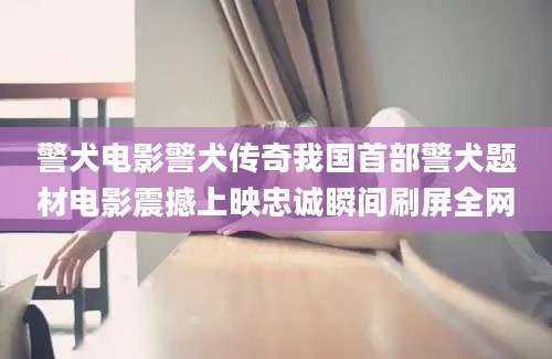 警犬电影警犬传奇我国首部警犬题材电影震撼上映忠诚瞬间刷屏全网