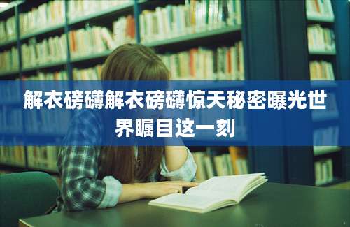 解衣磅礴解衣磅礴惊天秘密曝光世界瞩目这一刻