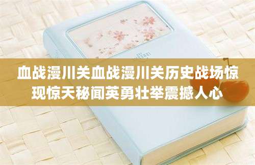 血战漫川关血战漫川关历史战场惊现惊天秘闻英勇壮举震撼人心