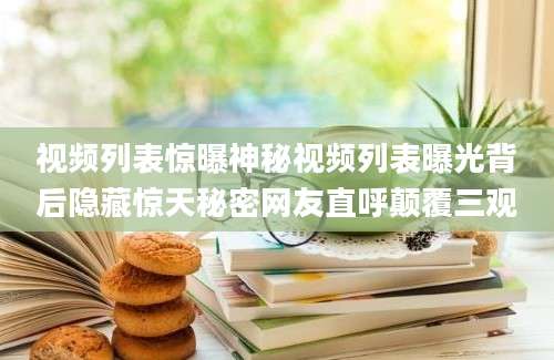 视频列表惊曝神秘视频列表曝光背后隐藏惊天秘密网友直呼颠覆三观