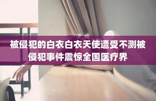 被侵犯的白衣白衣天使遭受不测被侵犯事件震惊全国医疗界