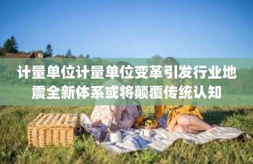 计量单位计量单位变革引发行业地震全新体系或将颠覆传统认知