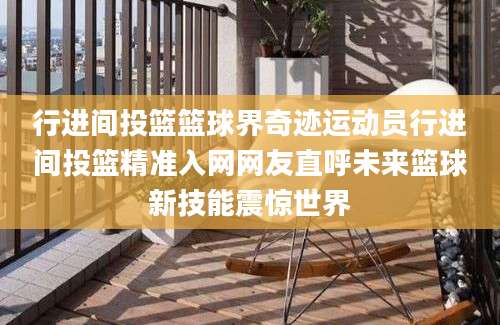 行进间投篮篮球界奇迹运动员行进间投篮精准入网网友直呼未来篮球新技能震惊世界