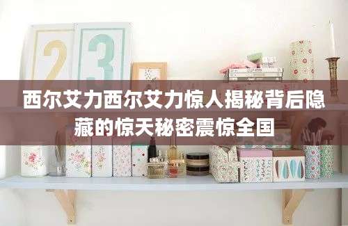 西尔艾力西尔艾力惊人揭秘背后隐藏的惊天秘密震惊全国