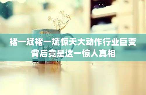 褚一斌褚一斌惊天大动作行业巨变背后竟是这一惊人真相