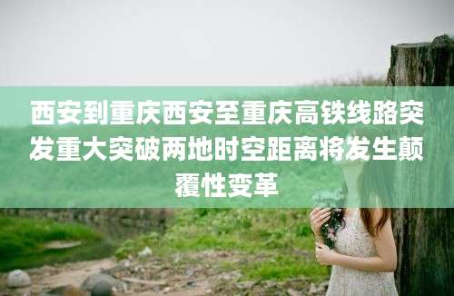 西安到重庆西安至重庆高铁线路突发重大突破两地时空距离将发生颠覆性变革