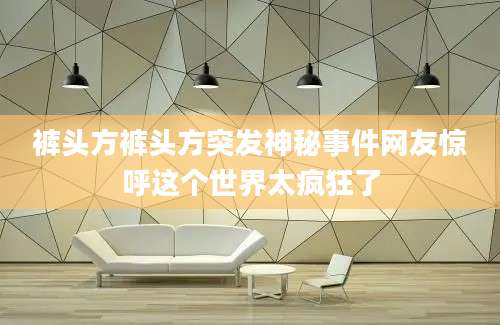 裤头方裤头方突发神秘事件网友惊呼这个世界太疯狂了