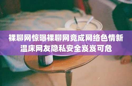 裸聊网惊曝裸聊网竟成网络色情新温床网友隐私安全岌岌可危