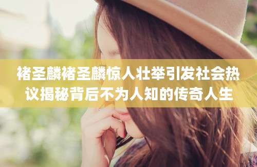 褚圣麟褚圣麟惊人壮举引发社会热议揭秘背后不为人知的传奇人生