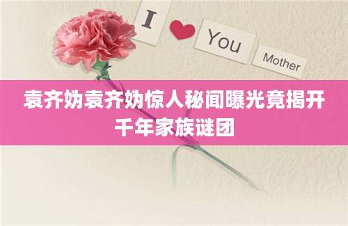 袁齐妫袁齐妫惊人秘闻曝光竟揭开千年家族谜团