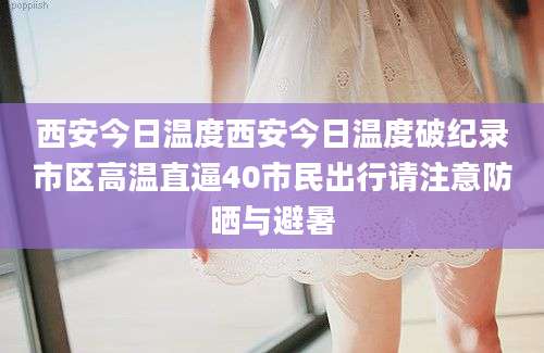 西安今日温度西安今日温度破纪录市区高温直逼40市民出行请注意防晒与避暑