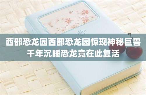 西部恐龙园西部恐龙园惊现神秘巨兽千年沉睡恐龙竟在此复活