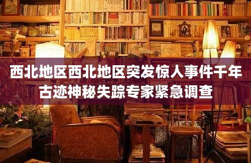 西北地区西北地区突发惊人事件千年古迹神秘失踪专家紧急调查