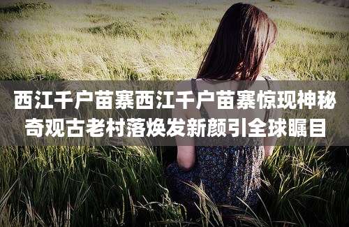 西江千户苗寨西江千户苗寨惊现神秘奇观古老村落焕发新颜引全球瞩目