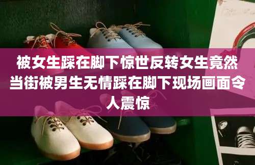 被女生踩在脚下惊世反转女生竟然当街被男生无情踩在脚下现场画面令人震惊
