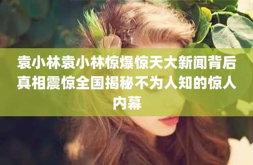 袁小林袁小林惊爆惊天大新闻背后真相震惊全国揭秘不为人知的惊人内幕