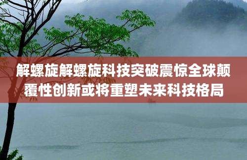 解螺旋解螺旋科技突破震惊全球颠覆性创新或将重塑未来科技格局
