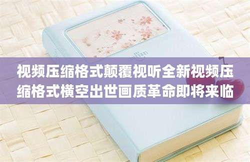 视频压缩格式颠覆视听全新视频压缩格式横空出世画质革命即将来临