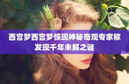 西宫梦西宫梦惊现神秘奇观专家称发现千年未解之谜