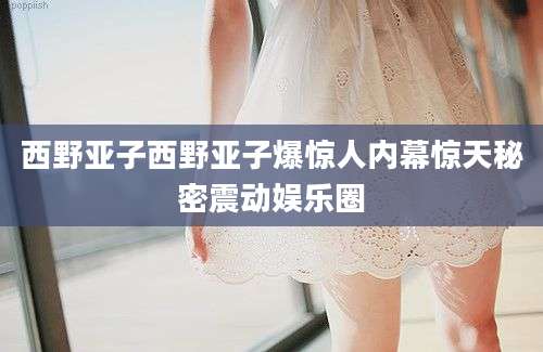 西野亚子西野亚子爆惊人内幕惊天秘密震动娱乐圈