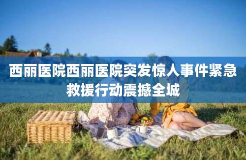 西丽医院西丽医院突发惊人事件紧急救援行动震撼全城