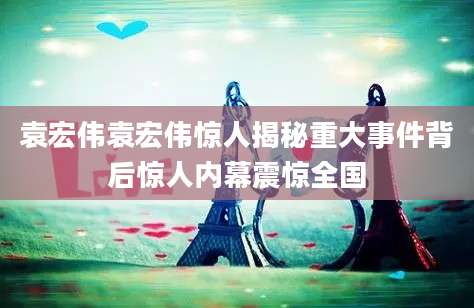 袁宏伟袁宏伟惊人揭秘重大事件背后惊人内幕震惊全国