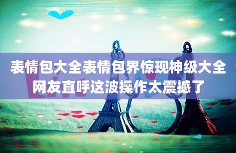 表情包大全表情包界惊现神级大全网友直呼这波操作太震撼了