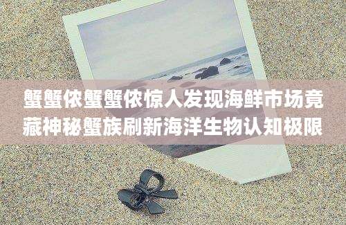 蟹蟹侬蟹蟹侬惊人发现海鲜市场竟藏神秘蟹族刷新海洋生物认知极限