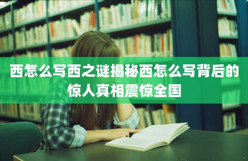 西怎么写西之谜揭秘西怎么写背后的惊人真相震惊全国