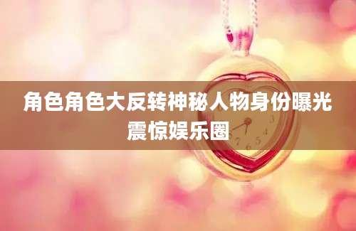 角色角色大反转神秘人物身份曝光震惊娱乐圈