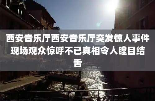 西安音乐厅西安音乐厅突发惊人事件现场观众惊呼不已真相令人瞠目结舌