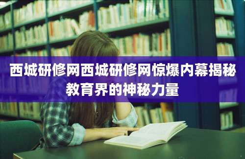 西城研修网西城研修网惊爆内幕揭秘教育界的神秘力量