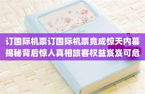 订国际机票订国际机票竟成惊天内幕揭秘背后惊人真相旅客权益岌岌可危