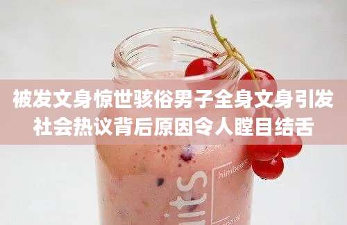 被发文身惊世骇俗男子全身文身引发社会热议背后原因令人瞠目结舌