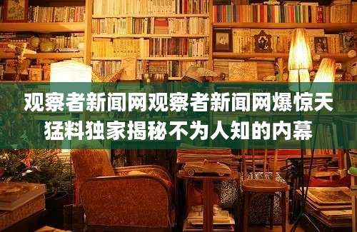观察者新闻网观察者新闻网爆惊天猛料独家揭秘不为人知的内幕