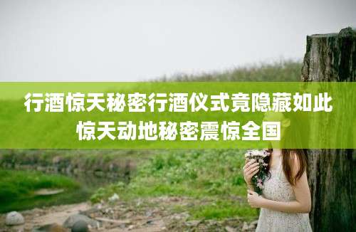 行酒惊天秘密行酒仪式竟隐藏如此惊天动地秘密震惊全国