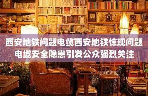 西安地铁问题电缆西安地铁惊现问题电缆安全隐患引发公众强烈关注