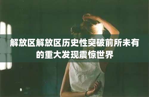 解放区解放区历史性突破前所未有的重大发现震惊世界
