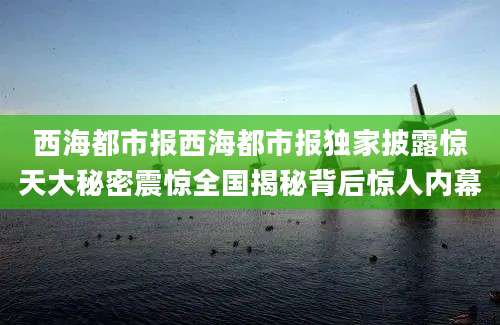 西海都市报西海都市报独家披露惊天大秘密震惊全国揭秘背后惊人内幕