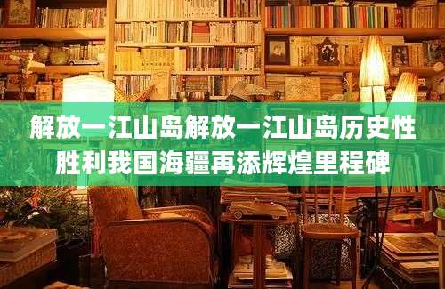 解放一江山岛解放一江山岛历史性胜利我国海疆再添辉煌里程碑