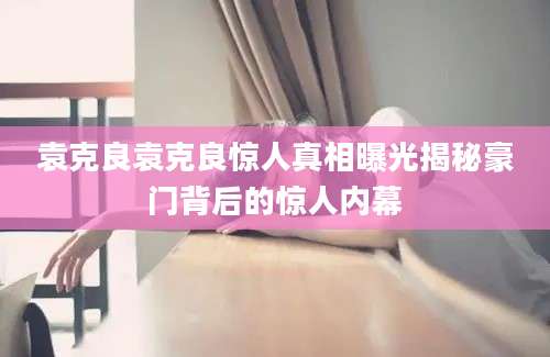 袁克良袁克良惊人真相曝光揭秘豪门背后的惊人内幕