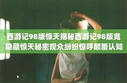 西游记98版惊天揭秘西游记98版竟隐藏惊天秘密观众纷纷惊呼颠覆认知
