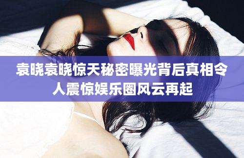 袁晓袁晓惊天秘密曝光背后真相令人震惊娱乐圈风云再起