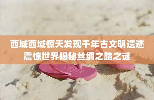 西域西域惊天发现千年古文明遗迹震惊世界揭秘丝绸之路之谜